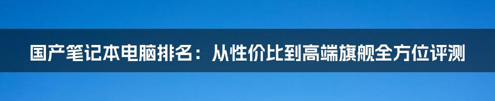 国产笔记本电脑排名：从性价比到高端旗舰全方位评测