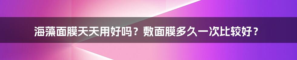 海藻面膜天天用好吗？敷面膜多久一次比较好？