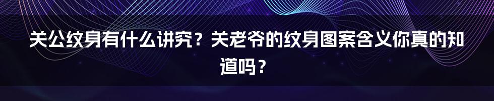 关公纹身有什么讲究？关老爷的纹身图案含义你真的知道吗？