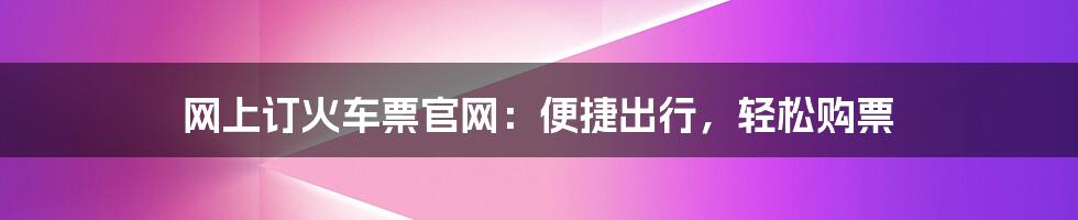 网上订火车票官网：便捷出行，轻松购票