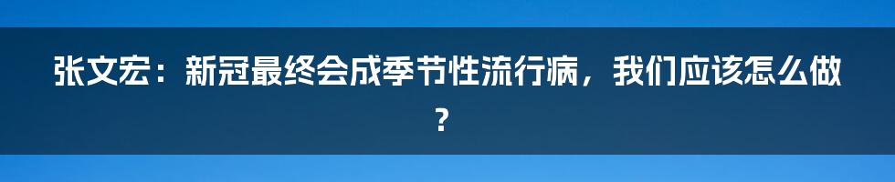 张文宏：新冠最终会成季节性流行病，我们应该怎么做？