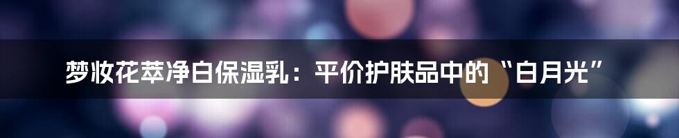 梦妆花萃净白保湿乳：平价护肤品中的“白月光”