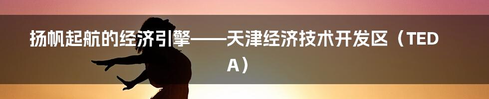 扬帆起航的经济引擎——天津经济技术开发区（TEDA）