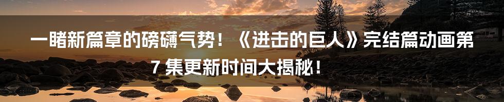 一睹新篇章的磅礴气势！《进击的巨人》完结篇动画第 7 集更新时间大揭秘！