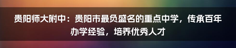 贵阳师大附中：贵阳市最负盛名的重点中学，传承百年办学经验，培养优秀人才