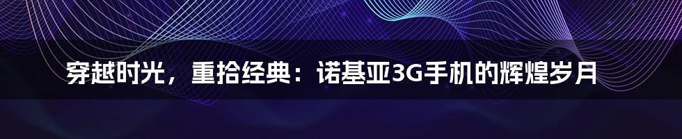 穿越时光，重拾经典：诺基亚3G手机的辉煌岁月