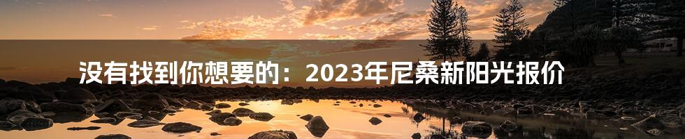 没有找到你想要的：2023年尼桑新阳光报价