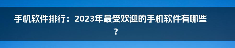 手机软件排行：2023年最受欢迎的手机软件有哪些？