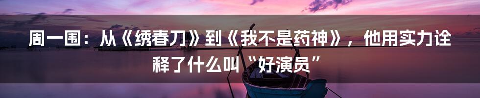 周一围：从《绣春刀》到《我不是药神》，他用实力诠释了什么叫“好演员”