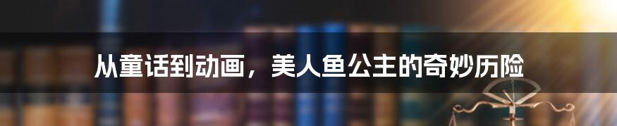 从童话到动画，美人鱼公主的奇妙历险