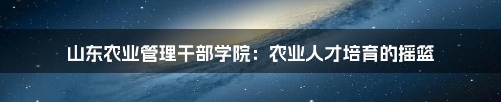 山东农业管理干部学院：农业人才培育的摇篮