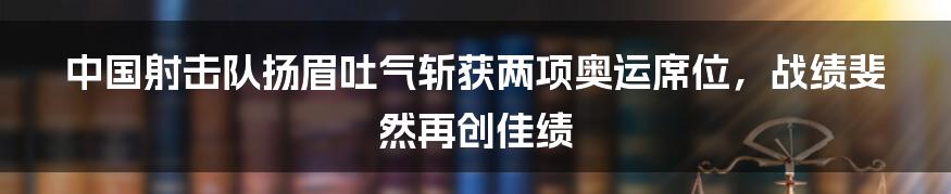 中国射击队扬眉吐气斩获两项奥运席位，战绩斐然再创佳绩