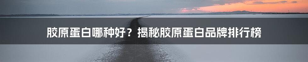 胶原蛋白哪种好？揭秘胶原蛋白品牌排行榜