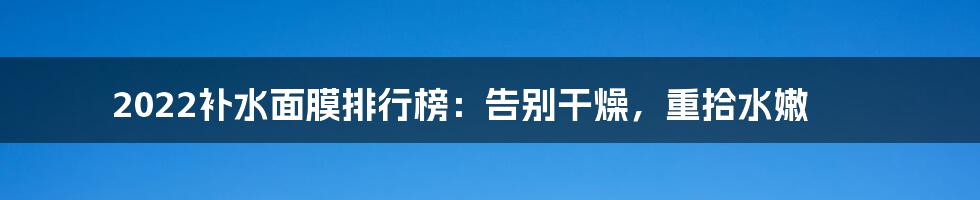 2022补水面膜排行榜：告别干燥，重拾水嫩