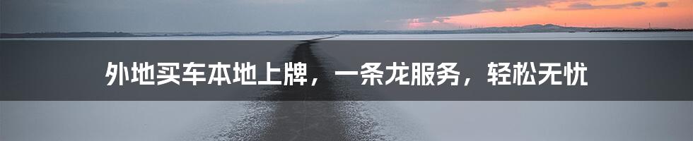 外地买车本地上牌，一条龙服务，轻松无忧