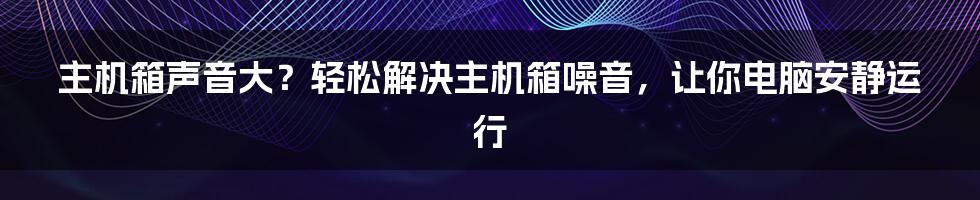 主机箱声音大？轻松解决主机箱噪音，让你电脑安静运行