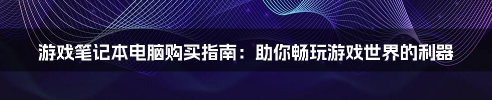 游戏笔记本电脑购买指南：助你畅玩游戏世界的利器