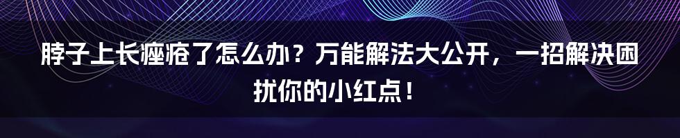 脖子上长痤疮了怎么办？万能解法大公开，一招解决困扰你的小红点！