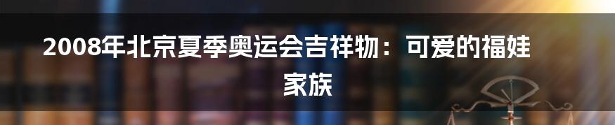 2008年北京夏季奥运会吉祥物：可爱的福娃家族