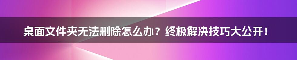 桌面文件夹无法删除怎么办？终极解决技巧大公开！