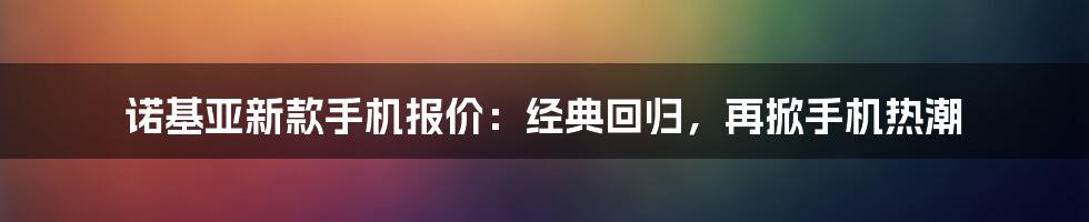 诺基亚新款手机报价：经典回归，再掀手机热潮