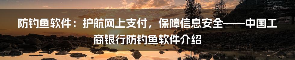 防钓鱼软件：护航网上支付，保障信息安全——中国工商银行防钓鱼软件介绍