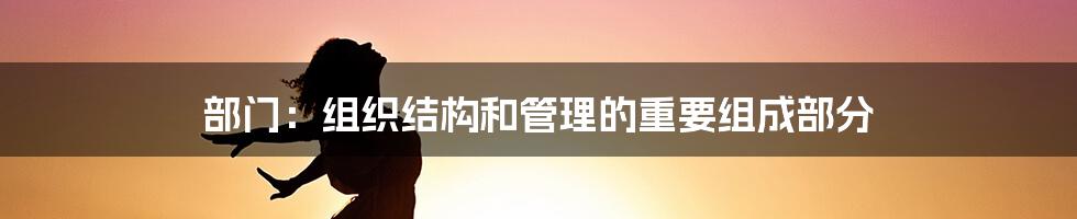 部门：组织结构和管理的重要组成部分