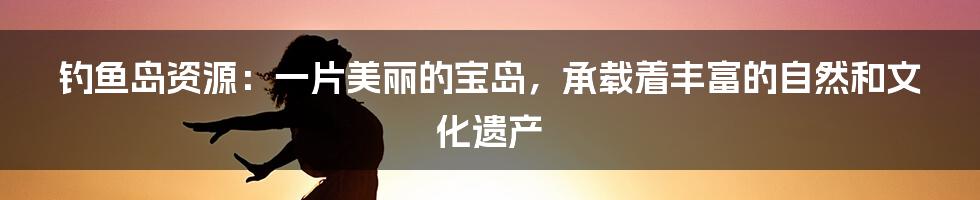 钓鱼岛资源：一片美丽的宝岛，承载着丰富的自然和文化遗产