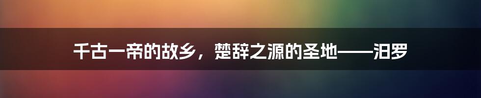 千古一帝的故乡，楚辞之源的圣地——汨罗