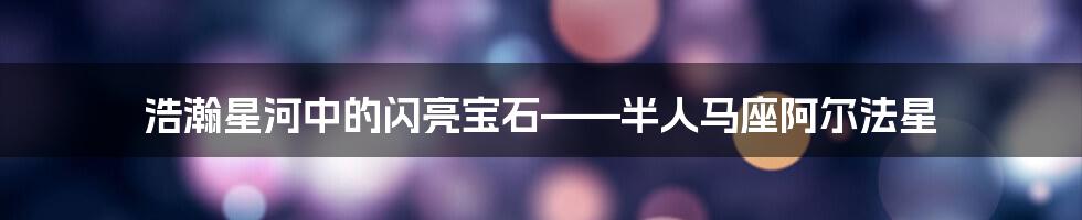 浩瀚星河中的闪亮宝石——半人马座阿尔法星