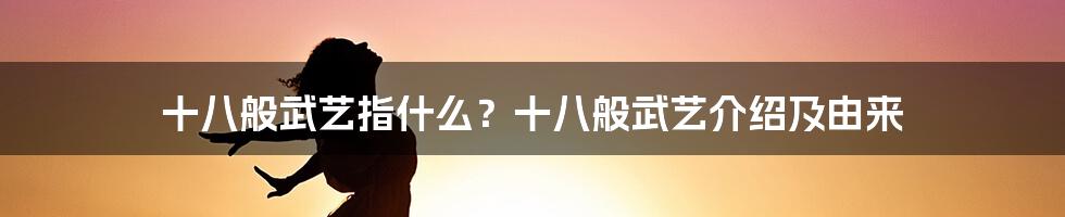 十八般武艺指什么？十八般武艺介绍及由来