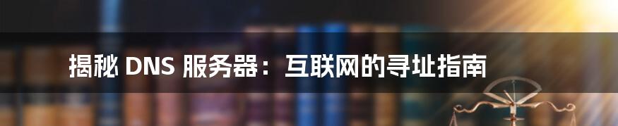 揭秘 DNS 服务器：互联网的寻址指南