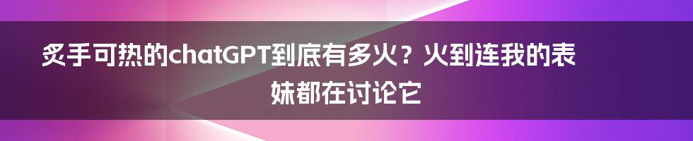 炙手可热的chatGPT到底有多火？火到连我的表妹都在讨论它