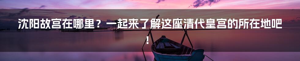 沈阳故宫在哪里？一起来了解这座清代皇宫的所在地吧！