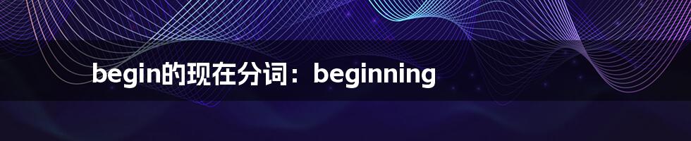 begin的现在分词：beginning