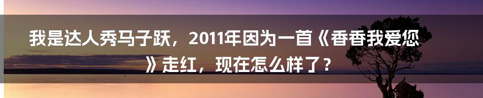 我是达人秀马子跃，2011年因为一首《香香我爱您》走红，现在怎么样了？