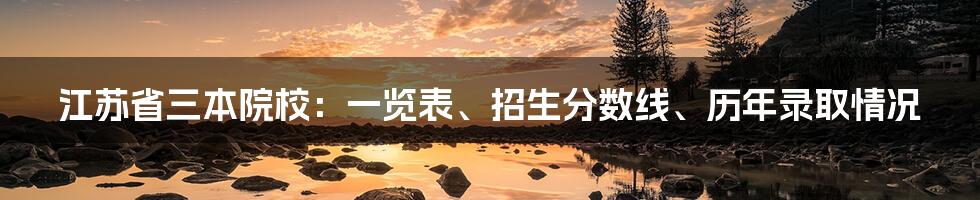 江苏省三本院校：一览表、招生分数线、历年录取情况