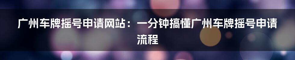 广州车牌摇号申请网站：一分钟搞懂广州车牌摇号申请流程