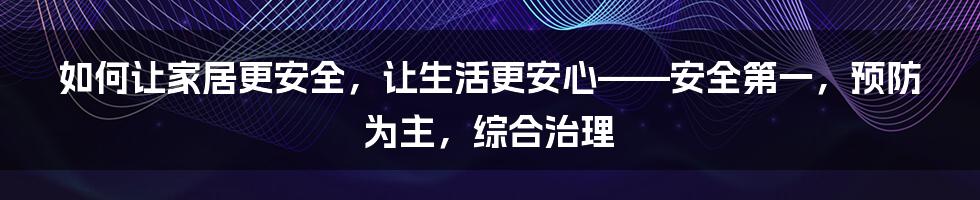 如何让家居更安全，让生活更安心——安全第一，预防为主，综合治理