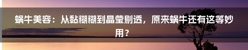 蜗牛美容：从黏糊糊到晶莹剔透，原来蜗牛还有这等妙用？