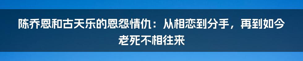 陈乔恩和古天乐的恩怨情仇：从相恋到分手，再到如今老死不相往来