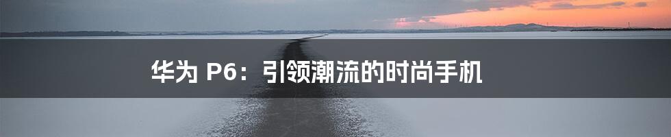 华为 P6：引领潮流的时尚手机