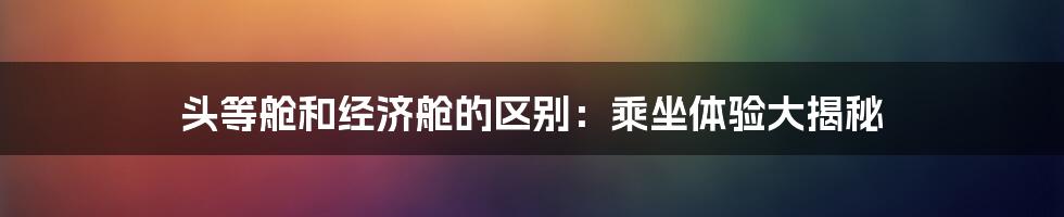 头等舱和经济舱的区别：乘坐体验大揭秘