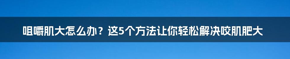 咀嚼肌大怎么办？这5个方法让你轻松解决咬肌肥大