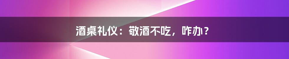 酒桌礼仪：敬酒不吃，咋办？