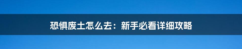 恐惧废土怎么去：新手必看详细攻略