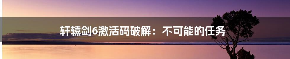 轩辕剑6激活码破解：不可能的任务