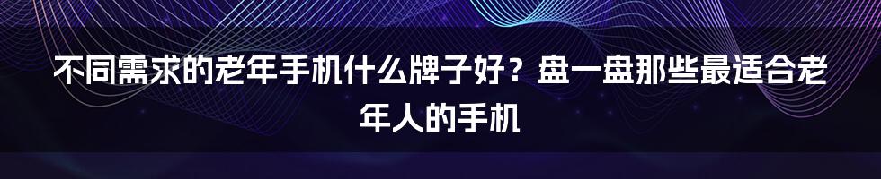 不同需求的老年手机什么牌子好？盘一盘那些最适合老年人的手机