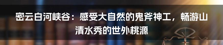 密云白河峡谷：感受大自然的鬼斧神工，畅游山清水秀的世外桃源