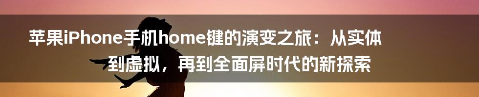 苹果iPhone手机home键的演变之旅：从实体到虚拟，再到全面屏时代的新探索